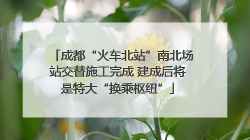 成都“火车北站”南北场站交替施工完成 建成后将是特大“换乘枢纽”