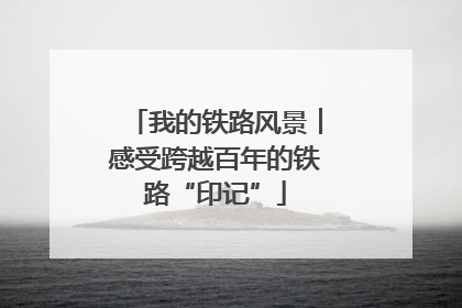 我的铁路风景︱感受跨越百年的铁路“印记”
