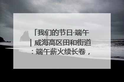 我们的节日·端午｜威海高区田和街道：端午薪火续长卷，邻里馨香聚暖流