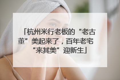 杭州米行老板的“老古董”美起来了，百年老宅“来其美”迎新生