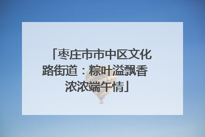 枣庄市市中区文化路街道：粽叶溢飘香 浓浓端午情