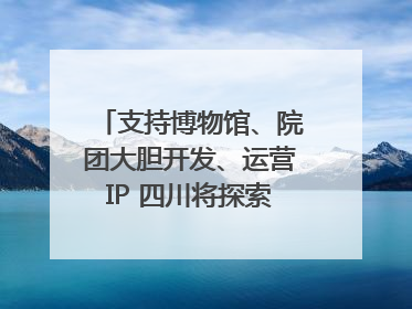 支持博物馆、院团大胆开发、运营IP 四川将探索建立新的收入分配激励机制｜新闻发布最前线