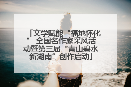 文学赋能“福地怀化” 全国名作家采风活动暨第三届“青山碧水新湖南”创作启动
