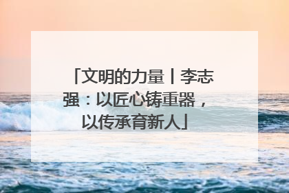 文明的力量丨李志强：以匠心铸重器，以传承育新人