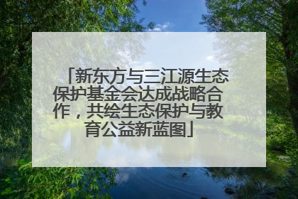 新东方与三江源生态保护基金会达成战略合作，共绘生态保护与教育公益新蓝图