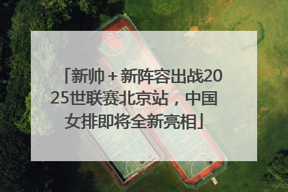 新帅＋新阵容出战2025世联赛北京站，中国女排即将全新亮相