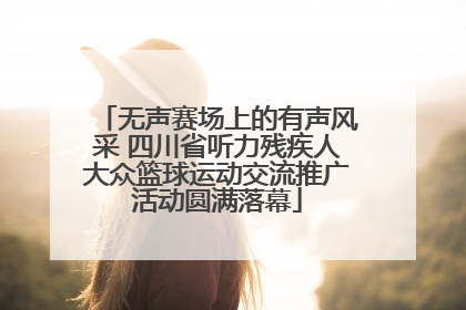 无声赛场上的有声风采 四川省听力残疾人大众篮球运动交流推广活动圆满落幕