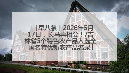 早八条丨2026年5月17日，长马再相会！/吉林省5个特色农产品入选全国名特优新农产品名录