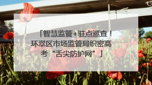 智慧监管+驻点巡查！环翠区市场监管局织密高考“舌尖防护网”