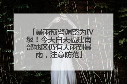 暴雨预警调整为Ⅳ级！今天白天福建南部地区仍有大雨到暴雨，注意防范