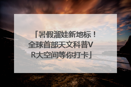 暑假溜娃新地标！全球首部天文科普VR大空间等你打卡