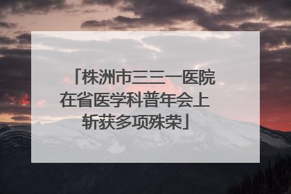 株洲市三三一医院在省医学科普年会上斩获多项殊荣