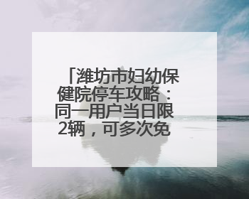 潍坊市妇幼保健院停车攻略：同一用户当日限2辆，可多次免费出场