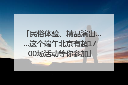 民俗体验、精品演出……这个端午北京有超1700场活动等你参加