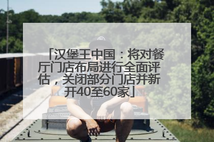 汉堡王中国：将对餐厅门店布局进行全面评估，关闭部分门店并新开40至60家