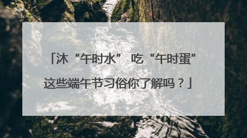 沐“午时水” 吃“午时蛋” 这些端午节习俗你了解吗？