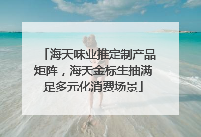 海天味业推定制产品矩阵，海天金标生抽满足多元化消费场景