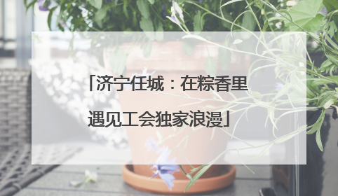 济宁任城：在粽香里遇见工会独家浪漫