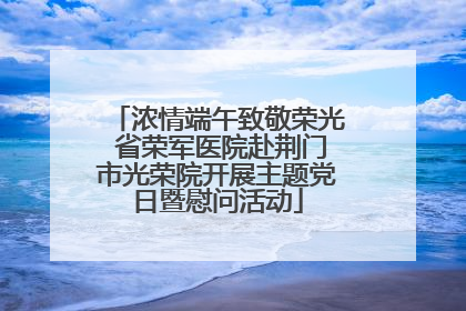 浓情端午致敬荣光 省荣军医院赴荆门市光荣院开展主题党日暨慰问活动