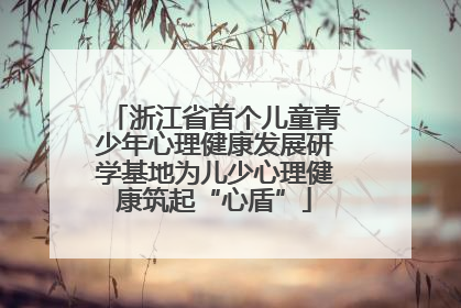 浙江省首个儿童青少年心理健康发展研学基地为儿少心理健康筑起“心盾”