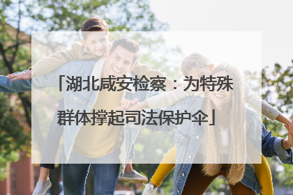 湖北咸安检察：为特殊群体撑起司法保护伞