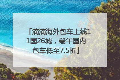 滴滴海外包车上线11国26城，端午国内包车低至7.5折