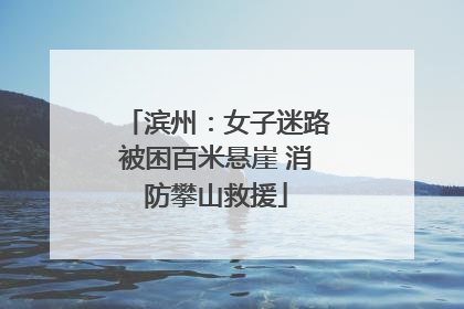 滨州：女子迷路被困百米悬崖 消防攀山救援