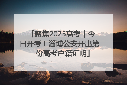 聚焦2025高考｜今日开考！淄博公安开出第一份高考户籍证明