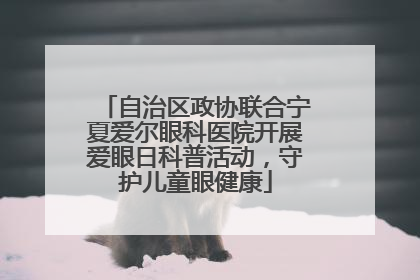 自治区政协联合宁夏爱尔眼科医院开展爱眼日科普活动，守护儿童眼健康