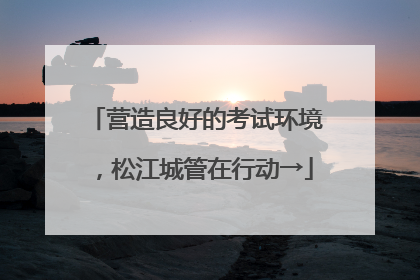 营造良好的考试环境，松江城管在行动→