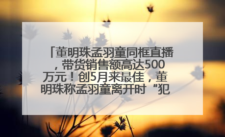 董明珠孟羽童同框直播，带货销售额高达500万元！创5月来最佳，董明珠称孟羽童离开时“犯了很大的错”