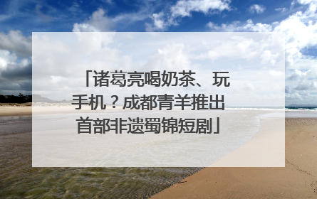 诸葛亮喝奶茶、玩手机？成都青羊推出首部非遗蜀锦短剧