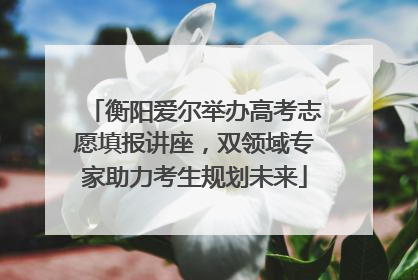 衡阳爱尔举办高考志愿填报讲座，双领域专家助力考生规划未来