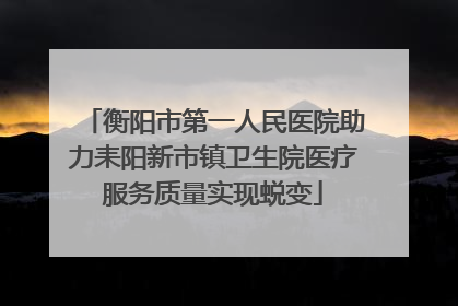 衡阳市第一人民医院助力耒阳新市镇卫生院医疗服务质量实现蜕变
