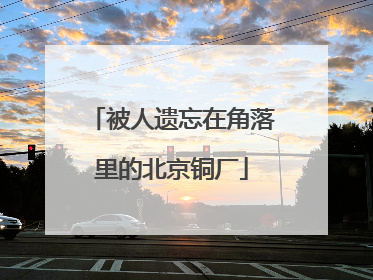 被人遗忘在角落里的北京铜厂