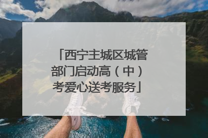 西宁主城区城管部门启动高（中）考爱心送考服务