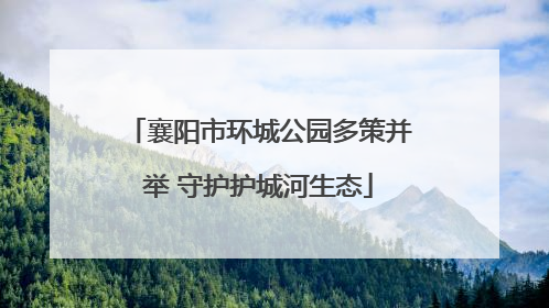 襄阳市环城公园多策并举 守护护城河生态