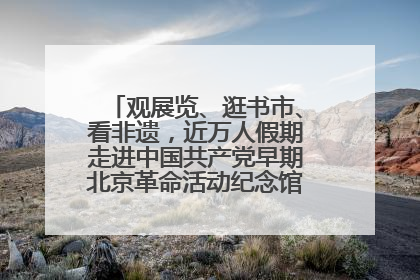 观展览、逛书市、看非遗，近万人假期走进中国共产党早期北京革命活动纪念馆解锁参观新体验