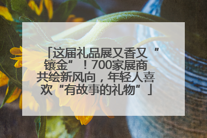 这届礼品展又香又“镶金”！700家展商共绘新风向，年轻人喜欢“有故事的礼物”
