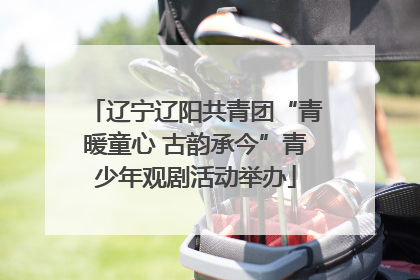 辽宁辽阳共青团“青暖童心 古韵承今”青少年观剧活动举办