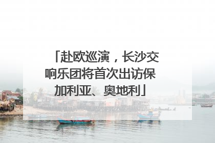 赴欧巡演，长沙交响乐团将首次出访保加利亚、奥地利