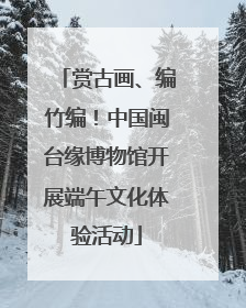 赏古画、编竹编！中国闽台缘博物馆开展端午文化体验活动