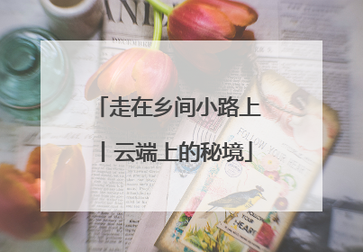 走在乡间小路上丨云端上的秘境