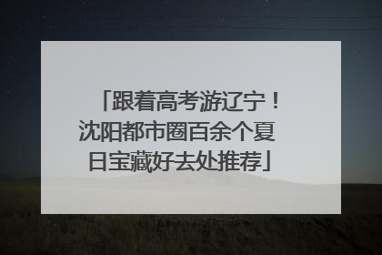 跟着高考游辽宁！沈阳都市圈百余个夏日宝藏好去处推荐