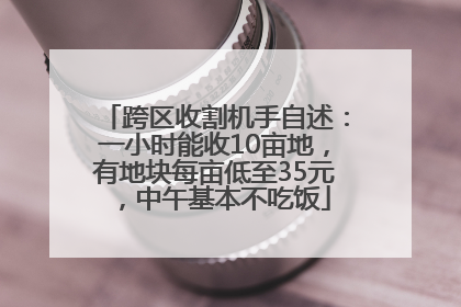 跨区收割机手自述：一小时能收10亩地，有地块每亩低至35元，中午基本不吃饭