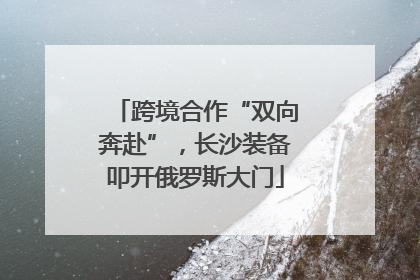 跨境合作“双向奔赴”，长沙装备叩开俄罗斯大门