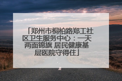 郑州市桐柏路郑工社区卫生服务中心：一天两面锦旗 居民健康基层医院守得住