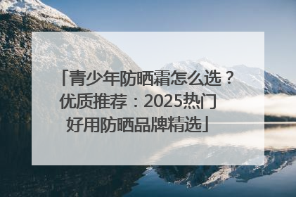 青少年防晒霜怎么选？优质推荐：2025热门好用防晒品牌精选