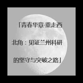 青春华章·重走西北角：见证兰州科研的坚守与突破之路