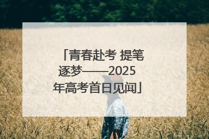 青春赴考 提笔逐梦——2025年高考首日见闻